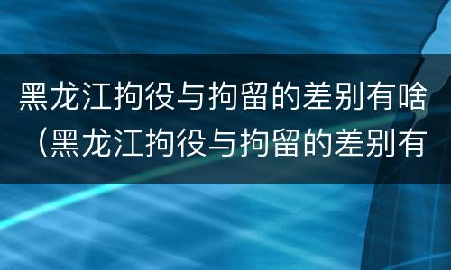 黑龙江拘役与拘留的差别有啥（黑龙江拘役与拘留的差别有啥关系）