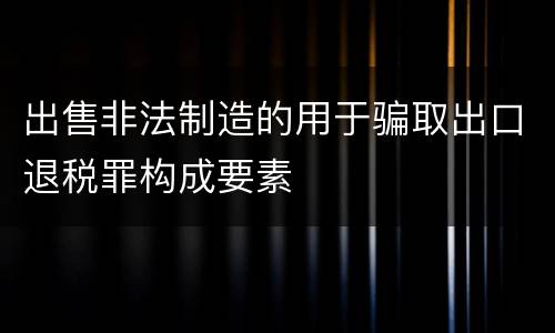 出售非法制造的用于骗取出口退税罪构成要素