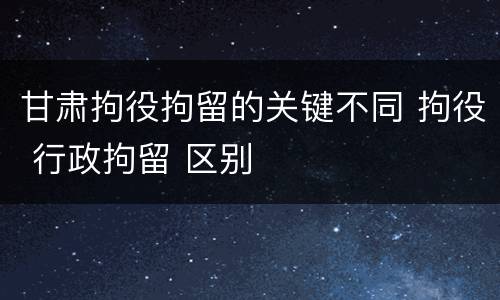 甘肃拘役拘留的关键不同 拘役 行政拘留 区别