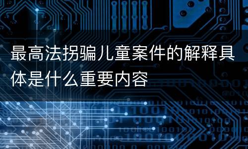 最高法拐骗儿童案件的解释具体是什么重要内容