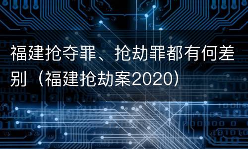 福建抢夺罪、抢劫罪都有何差别（福建抢劫案2020）