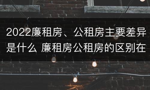 2022廉租房、公租房主要差异是什么 廉租房公租房的区别在哪里