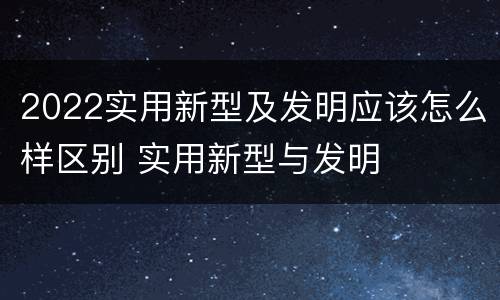 2022实用新型及发明应该怎么样区别 实用新型与发明