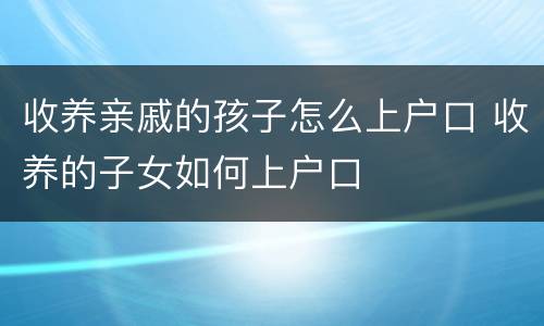 收养亲戚的孩子怎么上户口 收养的子女如何上户口