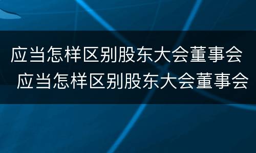 应当怎样区别股东大会董事会 应当怎样区别股东大会董事会和董事会