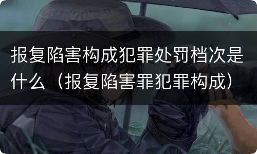 报复陷害构成犯罪处罚档次是什么（报复陷害罪犯罪构成）