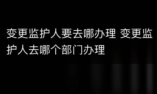 变更监护人要去哪办理 变更监护人去哪个部门办理