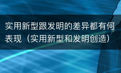 实用新型跟发明的差异都有何表现（实用新型和发明创造）