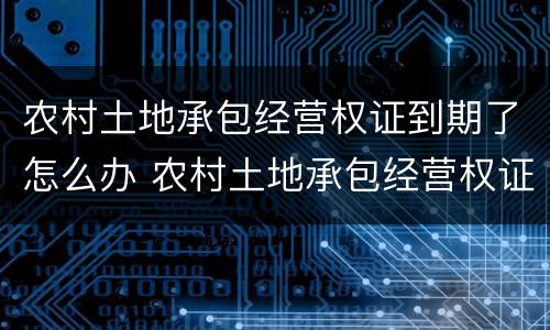 农村土地承包经营权证到期了怎么办 农村土地承包经营权证到期了怎么办呢