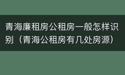 青海廉租房公租房一般怎样识别（青海公租房有几处房源）