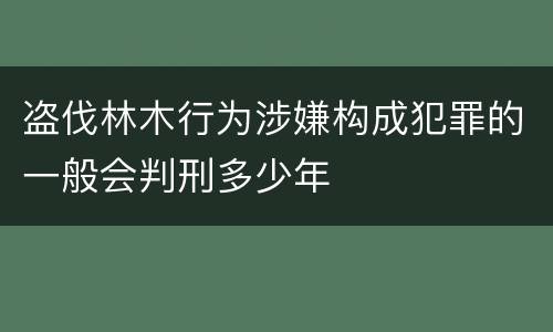 盗伐林木行为涉嫌构成犯罪的一般会判刑多少年