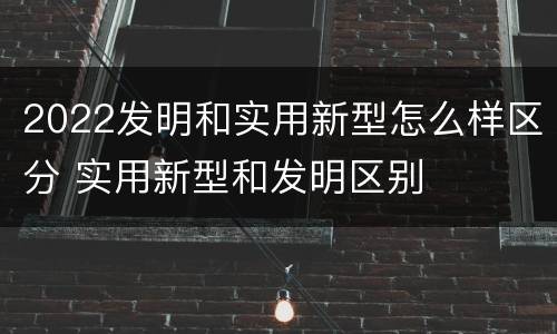 2022发明和实用新型怎么样区分 实用新型和发明区别