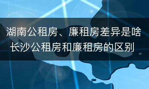 湖南公租房、廉租房差异是啥 长沙公租房和廉租房的区别