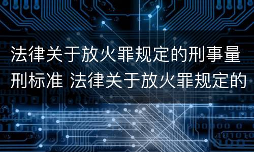 法律关于放火罪规定的刑事量刑标准 法律关于放火罪规定的刑事量刑标准有哪些