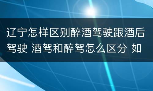 辽宁怎样区别醉酒驾驶跟酒后驾驶 酒驾和醉驾怎么区分 如何判定酒驾和醉驾