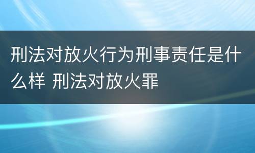 刑法对放火行为刑事责任是什么样 刑法对放火罪