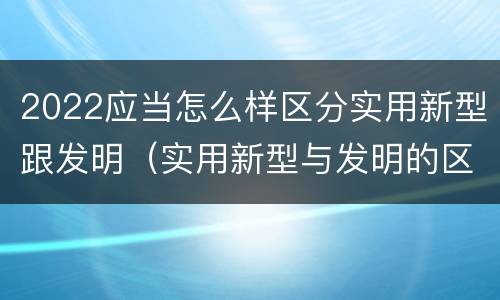 2022应当怎么样区分实用新型跟发明（实用新型与发明的区别有哪些）