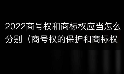 2022商号权和商标权应当怎么分别（商号权的保护和商标权的保护一样是全国性范围的）