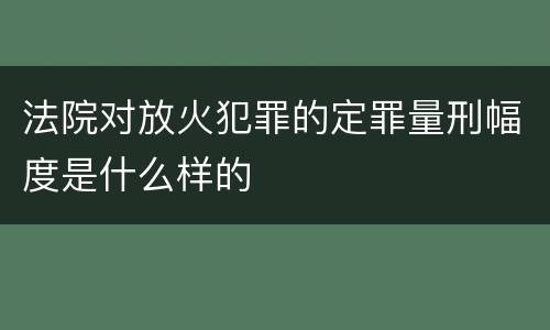 法院对放火犯罪的定罪量刑幅度是什么样的