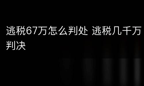 逃税67万怎么判处 逃税几千万判决