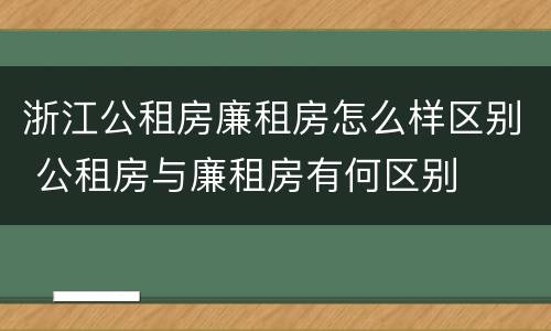 浙江公租房廉租房怎么样区别 公租房与廉租房有何区别