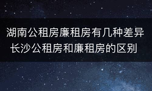 湖南公租房廉租房有几种差异 长沙公租房和廉租房的区别