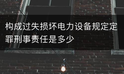 构成过失损坏电力设备规定定罪刑事责任是多少