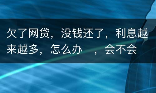 欠了网贷，没钱还了，利息越来越多，怎么办
，会不会被起