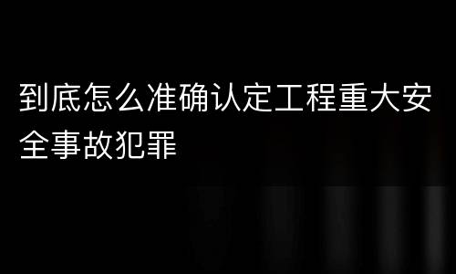 到底怎么准确认定工程重大安全事故犯罪