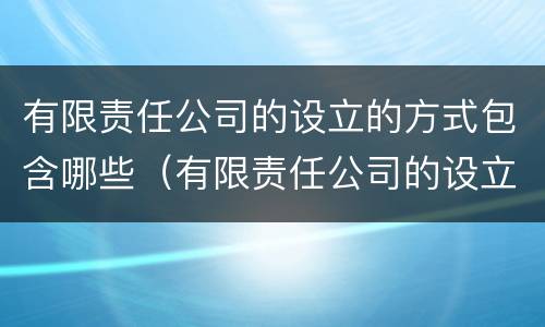 有限责任公司的设立的方式包含哪些（有限责任公司的设立过程）