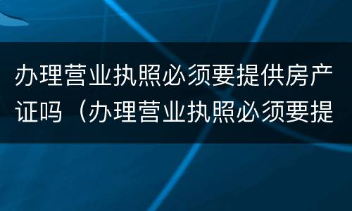 办理营业执照必须要提供房产证吗（办理营业执照必须要提供房产证吗）