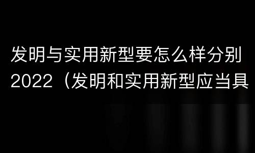 发明与实用新型要怎么样分别2022（发明和实用新型应当具备什么条件）