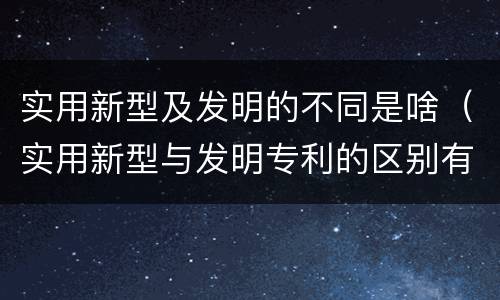 实用新型及发明的不同是啥（实用新型与发明专利的区别有哪些）