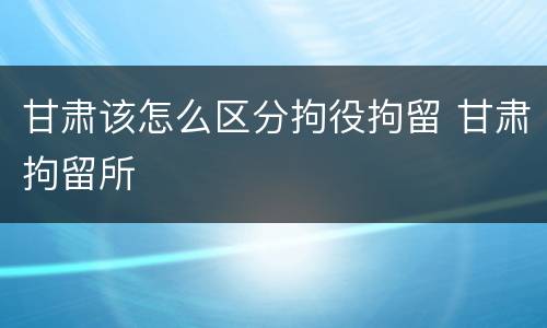 甘肃该怎么区分拘役拘留 甘肃拘留所