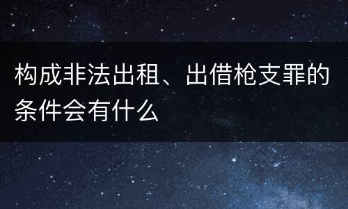 构成非法出租、出借枪支罪的条件会有什么