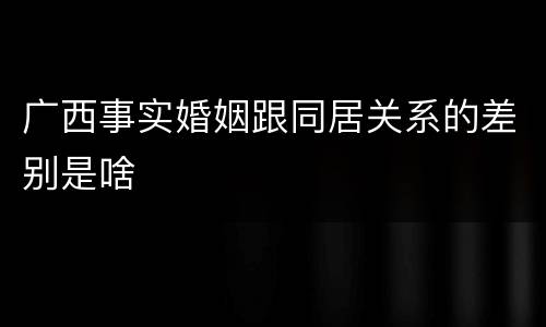 广西事实婚姻跟同居关系的差别是啥