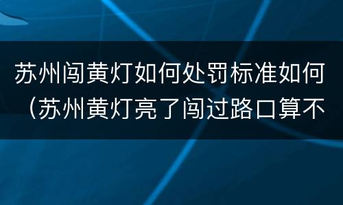 苏州闯黄灯如何处罚标准如何（苏州黄灯亮了闯过路口算不算违章）