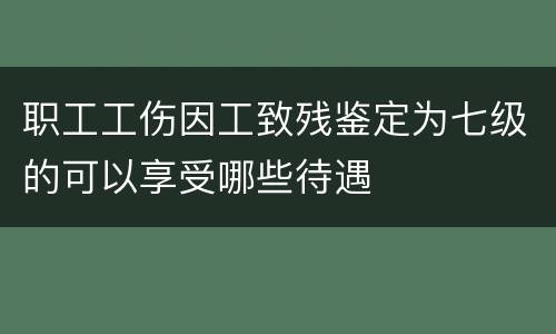 职工工伤因工致残鉴定为七级的可以享受哪些待遇