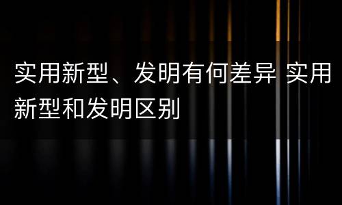 实用新型、发明有何差异 实用新型和发明区别