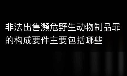 非法出售濒危野生动物制品罪的构成要件主要包括哪些