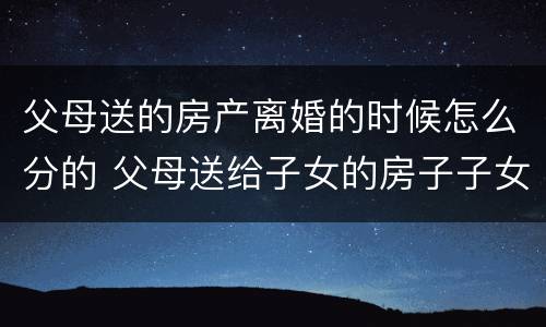 父母送的房产离婚的时候怎么分的 父母送给子女的房子子女离婚后归谁