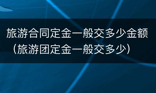 旅游合同定金一般交多少金额（旅游团定金一般交多少）