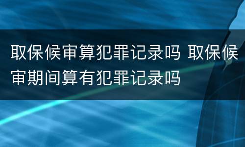 取保候审算犯罪记录吗 取保候审期间算有犯罪记录吗