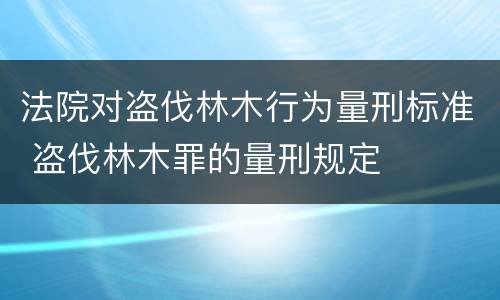 法院对盗伐林木行为量刑标准 盗伐林木罪的量刑规定