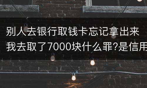 别人去银行取钱卡忘记拿出来我去取了7000块什么罪?是信用卡诈骗罪吗