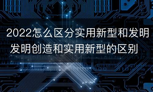 2022怎么区分实用新型和发明 发明创造和实用新型的区别