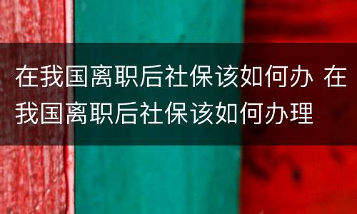 在我国离职后社保该如何办 在我国离职后社保该如何办理