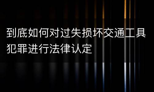 到底如何对过失损坏交通工具犯罪进行法律认定