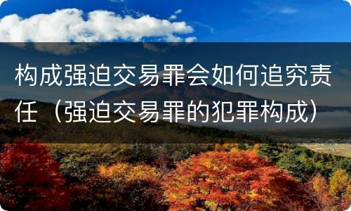 构成强迫交易罪会如何追究责任（强迫交易罪的犯罪构成）