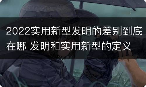 2022实用新型发明的差别到底在哪 发明和实用新型的定义